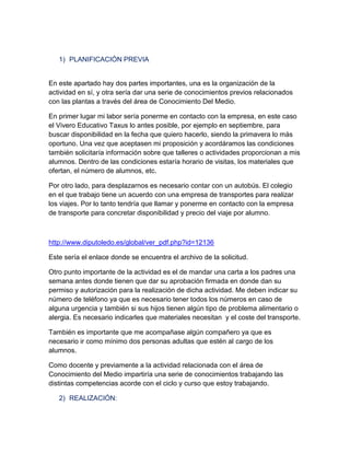 1) PLANIFICACIÓN PREVIA

En este apartado hay dos partes importantes, una es la organización de la
actividad en sí, y otra sería dar una serie de conocimientos previos relacionados
con las plantas a través del área de Conocimiento Del Medio.
En primer lugar mi labor sería ponerme en contacto con la empresa, en este caso
el Vivero Educativo Taxus lo antes posible, por ejemplo en septiembre, para
buscar disponibilidad en la fecha que quiero hacerlo, siendo la primavera lo más
oportuno. Una vez que aceptasen mi proposición y acordáramos las condiciones
también solicitaría información sobre que talleres o actividades proporcionan a mis
alumnos. Dentro de las condiciones estaría horario de visitas, los materiales que
ofertan, el número de alumnos, etc.
Por otro lado, para desplazarnos es necesario contar con un autobús. El colegio
en el que trabajo tiene un acuerdo con una empresa de transportes para realizar
los viajes. Por lo tanto tendría que llamar y ponerme en contacto con la empresa
de transporte para concretar disponibilidad y precio del viaje por alumno.

http://www.diputoledo.es/global/ver_pdf.php?id=12136
Este sería el enlace donde se encuentra el archivo de la solicitud.
Otro punto importante de la actividad es el de mandar una carta a los padres una
semana antes donde tienen que dar su aprobación firmada en donde dan su
permiso y autorización para la realización de dicha actividad. Me deben indicar su
número de teléfono ya que es necesario tener todos los números en caso de
alguna urgencia y también si sus hijos tienen algún tipo de problema alimentario o
alergia. Es necesario indicarles que materiales necesitan y el coste del transporte.
También es importante que me acompañase algún compañero ya que es
necesario ir como mínimo dos personas adultas que estén al cargo de los
alumnos.
Como docente y previamente a la actividad relacionada con el área de
Conocimiento del Medio impartiría una serie de conocimientos trabajando las
distintas competencias acorde con el ciclo y curso que estoy trabajando.
2) REALIZACIÓN:

 