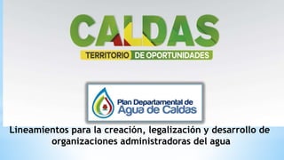 Lineamientos para la creación, legalización y desarrollo de
organizaciones administradoras del agua
 