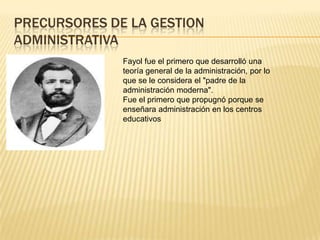 PRECURSORES DE LA GESTION
ADMINISTRATIVA
              Fayol fue el primero que desarrolló una
              teoría general de la administración, por lo
              que se le considera el "padre de la
              administración moderna".
              Fue el primero que propugnó porque se
              enseñara administración en los centros
              educativos
 