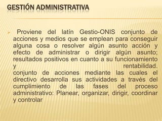 GESTIÓN ADMINISTRATIVA


     Proviene del latín Gestio-ONIS conjunto de
    acciones y medios que se emplean para conseguir
    alguna cosa o resolver algún asunto acción y
    efecto de administrar o dirigir algún asunto;
    resultados positivos en cuanto a su funcionamiento
    y                                        rentabilidad.
    conjunto de acciones mediante las cuales el
    directivo desarrolla sus actividades a través del
    cumplimiento de las fases del proceso
    administrativo: Planear, organizar, dirigir, coordinar
    y controlar
 