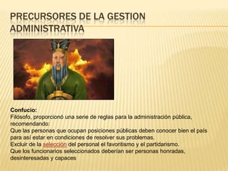PRECURSORES DE LA GESTION
ADMINISTRATIVA




Confucio:
Filósofo, proporcionó una serie de reglas para la administración pública,
recomendando:
Que las personas que ocupan posiciones públicas deben conocer bien el país
para así estar en condiciones de resolver sus problemas.
Excluir de la selección del personal el favoritismo y el partidarismo.
Que los funcionarios seleccionados deberían ser personas honradas,
desinteresadas y capaces
 