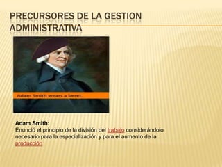PRECURSORES DE LA GESTION
ADMINISTRATIVA




 Adam Smith:
 Enunció el principio de la división del trabajo considerándolo
 necesario para la especialización y para el aumento de la
 producción
 