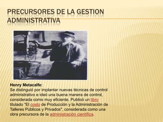 PRECURSORES DE LA GESTION
ADMINISTRATIVA




Henry Metacalfe:
Se distinguió por implantar nuevas técnicas de control
administrativo e ideó una buena manera de control,
considerada como muy eficiente. Publicó un libro
titulado "El costo de Producción y la Administración de
Talleres Públicos y Privados", considerada como una
obra precursora de la administración científica.
 