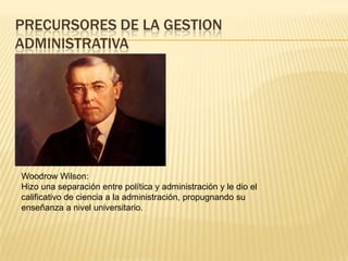 PRECURSORES DE LA GESTION
ADMINISTRATIVA




Woodrow Wilson:
Hizo una separación entre política y administración y le dio el
calificativo de ciencia a la administración, propugnando su
enseñanza a nivel universitario.
 