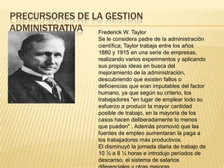 PRECURSORES DE LA GESTION
ADMINISTRATIVA  Frederick W. Taylor
                      Se le considera padre de la administración
                      científica; Taylor trabaja entre los años
                      1880 y 1915 en una serie de empresas,
                      realizando varios experimentos y aplicando
                      sus propias ideas en busca del
                      mejoramiento de la administración,
                      descubriendo que existen fallos o
                      deficiencias que eran imputables del factor
                      humano, ya que según su criterio, los
                      trabajadores "en lugar de emplear todo su
                      esfuerzo a producir la mayor cantidad
                      posible de trabajo, en la mayoría de los
                      casos hacen deliberadamente lo menos
                      que pueden" . Además promovió que las
                      fuentes de empleo aumentaran la paga a
                      los trabajadores más productivos.
                      El disminuyó la jornada diaria de trabajo de
                      10 ½ a 8 ½ horas e introdujo períodos de
                      descanso, el sistema de salarios
 