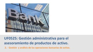 2.- Gestión y análisis de las operaciones bancarias de activo.
UF0525: Gestión administrativa para el
asesoramiento de productos de activo.
 