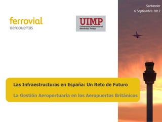 Santander
                                                    6 Septiembre 2012




Las Infraestructuras en España: Un Reto de Futuro

La Gestión Aeroportuaria en los Aeropuertos Británicos
 