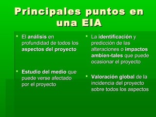 Principales puntos enPrincipales puntos en
una EIAuna EIA
 ElEl análisisanálisis enen
profundidad de todos losprofundidad de todos los
aspectos del proyectoaspectos del proyecto
 Estudio del medioEstudio del medio queque
puede verse afectadopuede verse afectado
por el proyectopor el proyecto
 LaLa identificaciónidentificación yy
predicción de laspredicción de las
alteraciones oalteraciones o impactosimpactos
ambien­talesambien­tales que puedeque puede
ocasionar el proyectoocasionar el proyecto
 Valoración globalValoración global de lade la
incidencia del proyectoincidencia del proyecto
sobre todos los aspectossobre todos los aspectos
 