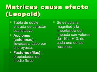 Matrices causa efectoMatrices causa efecto
(Leopold)(Leopold)
 Tabla de dobleTabla de doble
entrada de carácterentrada de carácter
cuantitativo.cuantitativo.
 AccionesAcciones
(columnas)(columnas) ::
llevadas a cabo porllevadas a cabo por
el proyecto.el proyecto.
 Factores (filas)Factores (filas) ::
propiedades delpropiedades del
medio físicomedio físico
 Se estudia laSe estudia la
magnitud y lamagnitud y la
importancia delimportancia del
impacto con valoresimpacto con valores
de -10 a +10, dede -10 a +10, de
cada una de lascada una de las
accionesacciones
 