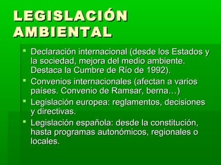 LEGISLACIÓNLEGISLACIÓN
AMBIENTALAMBIENTAL
 Declaración internacional (desde los Estados yDeclaración internacional (desde los Estados y
la sociedad, mejora del medio ambiente.la sociedad, mejora del medio ambiente.
Destaca la Cumbre de Río de 1992).Destaca la Cumbre de Río de 1992).
 Convenios internacionales (afectan a variosConvenios internacionales (afectan a varios
países. Convenio de Ramsar, berna…)países. Convenio de Ramsar, berna…)
 Legislación europea: reglamentos, decisionesLegislación europea: reglamentos, decisiones
y directivas.y directivas.
 Legislación española: desde la constitución,Legislación española: desde la constitución,
hasta programas autonómicos, regionales ohasta programas autonómicos, regionales o
locales.locales.
 