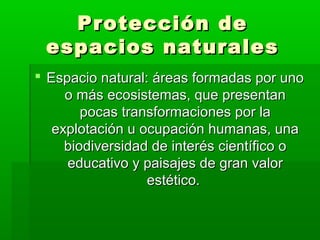 Protección deProtección de
espacios naturalesespacios naturales
 Espacio natural: áreas formadas por unoEspacio natural: áreas formadas por uno
o más ecosistemas, que presentano más ecosistemas, que presentan
pocas transformaciones por lapocas transformaciones por la
explotación u ocupación humanas, unaexplotación u ocupación humanas, una
biodiversidad de interés científico obiodiversidad de interés científico o
educativo y paisajes de gran valoreducativo y paisajes de gran valor
estético.estético.
 