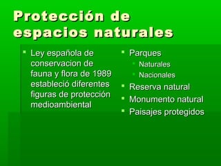 Protección deProtección de
espacios naturalesespacios naturales
 Ley española deLey española de
conservacion deconservacion de
fauna y flora de 1989fauna y flora de 1989
estableció diferentesestableció diferentes
figuras de protecciónfiguras de protección
medioambientalmedioambiental
 ParquesParques
 NaturalesNaturales
 NacionalesNacionales
 Reserva naturalReserva natural
 Monumento naturalMonumento natural
 Paisajes protegidosPaisajes protegidos
 