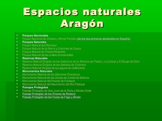 Espacios naturalesEspacios naturales
AragónAragón
 Parques NacionalesParques Nacionales
 Parque Nacional de Ordesa y Monte PerdidoParque Nacional de Ordesa y Monte Perdido (de los dos primeros declarados en España)(de los dos primeros declarados en España)
 Parques NaturalesParques Naturales
 Parque Natural del MoncayoParque Natural del Moncayo
 Parque Natural de la Sierra y Cañones de GuaraParque Natural de la Sierra y Cañones de Guara
 Parque Natural deParque Natural de PosetsPosets--MaladetaMaladeta
 Parque Natural de los Valles OccidentalesParque Natural de los Valles Occidentales
 Reservas NaturalesReservas Naturales
 Reserva Natural Dirigida de los Galachos de laReserva Natural Dirigida de los Galachos de la AlfrancaAlfranca dede PastrizPastriz, La Cartuja y El Burgo de Ebro, La Cartuja y El Burgo de Ebro
 Reserva Natural Dirigida de las Saladas de ChipranaReserva Natural Dirigida de las Saladas de Chiprana
 ResevaReseva Natural Dirigida de la Laguna deNatural Dirigida de la Laguna de GallocantaGallocanta
 Monumentos NaturalesMonumentos Naturales
 Monumento Natural de los GlaciaresMonumento Natural de los Glaciares PirenáicosPirenáicos
 Monumento Natural de las Grutas de Cristal de MolinosMonumento Natural de las Grutas de Cristal de Molinos
 Monumento Natural del Puente de FonsecaMonumento Natural del Puente de Fonseca
 Monumento Natural del Nacimiento del Río PitarqueMonumento Natural del Nacimiento del Río Pitarque
 Paisajes ProtegidosPaisajes Protegidos
 Paisaje Protegido de San Juan de la Peña y MontePaisaje Protegido de San Juan de la Peña y Monte OroelOroel
 Paisaje Protegido de los Pinares de RodenoPaisaje Protegido de los Pinares de Rodeno
 Paisaje Protegido de las Fozes de Fago y BiniésPaisaje Protegido de las Fozes de Fago y Biniés
 