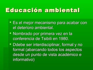 Educación ambientalEducación ambiental
 Es el mejor mecanismo para acabar conEs el mejor mecanismo para acabar con
el deterioro ambiental.el deterioro ambiental.
 Nombrado por primera vez en laNombrado por primera vez en la
conferencia de Tsibili en 1980.conferencia de Tsibili en 1980.
 Ddebe ser interdisciplinar, formal y noDdebe ser interdisciplinar, formal y no
formal (abarcando todos los aspectosformal (abarcando todos los aspectos
desde un punto de vista académico edesde un punto de vista académico e
informativo)informativo)
 