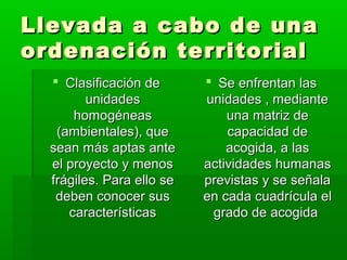 Llevada a cabo de unaLlevada a cabo de una
ordenación territorialordenación territorial
 Clasificación deClasificación de
unidadesunidades
homogéneashomogéneas
(ambientales), que(ambientales), que
sean más aptas antesean más aptas ante
el proyecto y menosel proyecto y menos
frágiles. Para ello sefrágiles. Para ello se
deben conocer susdeben conocer sus
característicascaracterísticas
 Se enfrentan lasSe enfrentan las
unidades , medianteunidades , mediante
una matriz deuna matriz de
capacidad decapacidad de
acogida, a lasacogida, a las
actividades humanasactividades humanas
previstas y se señalaprevistas y se señala
en cada cuadrícula elen cada cuadrícula el
grado de acogidagrado de acogida
 