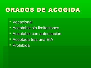 GRADOS DE ACOGIDAGRADOS DE ACOGIDA
 VocacionalVocacional
 Aceptable sin limitacionesAceptable sin limitaciones
 Aceptable con autorizaciónAceptable con autorización
 Aceptada tras una EIAAceptada tras una EIA
 ProhibidaProhibida
 