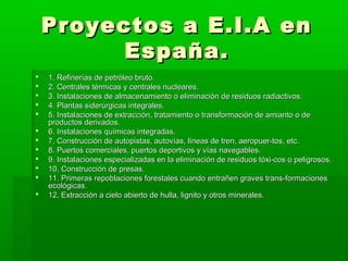 Proyectos a E.I.A enProyectos a E.I.A en
España.España.
 1. Refinerías de petróleo bruto.1. Refinerías de petróleo bruto.
 2. Centrales térmicas y centrales nucleares.2. Centrales térmicas y centrales nucleares.
 3. Instalaciones de almacenamiento o eliminación de residuos radiactivos.3. Instalaciones de almacenamiento o eliminación de residuos radiactivos.
 4. Plantas siderúrgicas integrales.4. Plantas siderúrgicas integrales.
 5. Instalaciones de extracción, tratamiento o transformación de amianto o de5. Instalaciones de extracción, tratamiento o transformación de amianto o de
productos derivados.productos derivados.
 6. Instalaciones químicas integradas.6. Instalaciones químicas integradas.
 7. Construcción de autopistas, autovías, líneas de tren, aeropuer­tos, etc.7. Construcción de autopistas, autovías, líneas de tren, aeropuer­tos, etc.
 8. Puertos comerciales, puertos deportivos y vías navegables.8. Puertos comerciales, puertos deportivos y vías navegables.
 9. Instalaciones especializadas en la eliminación de residuos tóxi­cos o peligrosos.9. Instalaciones especializadas en la eliminación de residuos tóxi­cos o peligrosos.
 10. Construcción de presas.10. Construcción de presas.
 11. Primeras repoblaciones forestales cuando entrañen graves trans­formaciones11. Primeras repoblaciones forestales cuando entrañen graves trans­formaciones
ecológicas.ecológicas.
 12. Extracción a cielo abierto de hulla, lignito y otros minerales.12. Extracción a cielo abierto de hulla, lignito y otros minerales.
 