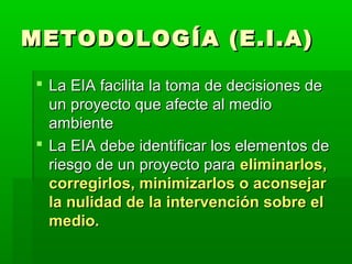 METODOLOGÍA (E.I.A)METODOLOGÍA (E.I.A)
 La EIA facilita la toma de decisiones deLa EIA facilita la toma de decisiones de
un proyecto que afecte al medioun proyecto que afecte al medio
ambienteambiente
 La EIA debe identificar los elementos deLa EIA debe identificar los elementos de
riesgo de un proyecto parariesgo de un proyecto para eliminarlos,eliminarlos,
corregirlos, minimizarlos o aconsejarcorregirlos, minimizarlos o aconsejar
la nulidad de la intervención sobre ella nulidad de la intervención sobre el
medio.medio.
 