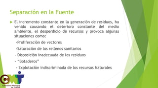 Separación en la Fuente
 El incremento constante en la generación de residuos, ha
venido causando el deterioro constante del medio
ambiente, el desperdicio de recursos y provoca algunas
situaciones como:
-Proliferación de vectores
-Saturación de los rellenos sanitarios
- Disposición inadecuada de los residuos
- “Botaderos”
- Explotación indiscriminada de los recursos Naturales
 