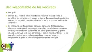 Uso Responsable de los Recursos
 Por qué?
 Hoy en día, vivimos en un mundo con recursos escasos como el
petróleo, los minerales, el agua y la tierra. Esto ocasiona importantes
retos a las personas, las comunidades, nuestra economía y el medio
ambiente
 Es necesario que hagamos un consumo consiente de los recursos,
diariamente desperdiciamos agua, energía y papel sin darnos cuenta
de ello; cuando somos consientes del daño que causamos y que el
ahorro no influye solo para ser amables con el medio ambiente, si no
que afecta directamente la economía de nuestros hogares,
empezamos a generar un cambio positivo que se contagia.
 