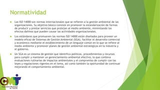 Normatividad
 Las ISO 14000 son normas internacionales que se refieren a la gestión ambiental de las
organizaciones. Su objetivo básico consiste en promover la estandarización de formas
de producir y prestar servicios que protejan al medio ambiente, minimizando los
efectos dañinos que pueden causar las actividades organizacionales.
 Los estándares que promueven las normas ISO 14000 están diseñados para proveer un
modelo eficaz de Sistemas de Gestión Ambiental (SGA), facilitar el desarrollo comercial
y económico mediante el establecimiento de un lenguaje común en lo que se refiere al
medio ambiente y promover planes de gestión ambiental estratégicos en la industria y
el gobierno.
 Un SGA es un sistema de gestión que identifica políticas, procedimientos y recursos
para cumplir y mantener un gerenciamiento ambiental efectivo, lo que conlleva
evaluaciones rutinarias de impactos ambientales y el compromiso de cumplir con las
leyes y regulaciones vigentes en el tema, así como también la oportunidad de continuar
mejorando el comportamiento ambiental.
 