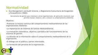 Normatividad
 Eco-Management and Audit Scheme, o Reglamento Comunitario de Ecogestión
y Ecoauditoría ( EMAS)
Herramienta de gestión para empresas y otras organizaciones, de aplicación voluntaria, que
permite evaluar, mejorar y dar a conocer su comportamiento ambiental.
Objetivo:
-Promover la mejora continua del comportamiento medioambiental de las
organizaciones mediante:
-La implantación de Sistemas de Gestión Medioambiental.
-La evaluación sistemática, objetiva y periódica del funcionamiento de los
sistemas de gestión.
-La difusión de la información sobre el comportamiento medioambiental de la
organización.
-El diálogo con el público y partes interesadas.
-La formación del personal de la organización.
 
