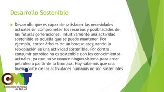 Desarrollo Sostenible
 Desarrollo que es capaz de satisfacer las necesidades
actuales sin comprometer los recursos y posibilidades de
las futuras generaciones. Intuitivamente una actividad
sostenible es aquélla que se puede mantener. Por
ejemplo, cortar árboles de un bosque asegurando la
repoblación es una actividad sostenible. Por contra,
consumir petróleo no es sostenible con los conocimientos
actuales, ya que no se conoce ningún sistema para crear
petróleo a partir de la biomasa. Hoy sabemos que una
buena parte de las actividades humanas no son sostenibles
 