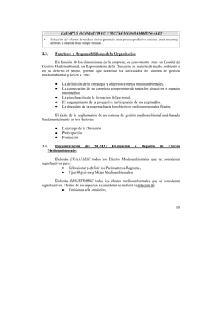 10 
EJEMPLO DE OBJETIVOS Y METAS MEDIOAMBIENTALES 
!" Reducción del volumen de residuos tóxicos generados en un proceso productivo concreto, en un porcentaje 
definido, a alcanzar en un tiempo limitado. 
2.3. Funciones y Responsabilidades de la Organización 
En función de las dimensiones de la empresa, es conveniente crear un Comité de 
Gestión Medioambiental, un Representante de la Dirección en materia de medio ambiente o 
en su defecto el propio gerente, que coordine las actividades del sistema de gestión 
medioambiental y lleven a cabo: 
• La definición de la estrategia y objetivos y metas medioambientales. 
• La consecución de un completo compromiso de todos los directivos o mandos 
intermedios. 
• La planificación de la formación del personal. 
• El aseguramiento de la progresiva participación de los empleados. 
• La dirección de la empresa hacia los objetivos medioambientales fijados. 
El éxito de la implantación de un sistema de gestión medioambiental está basado 
fundamentalmente en tres factores: 
• Liderazgo de la Dirección 
• Participación 
• Formación 
2.4. Documentación del SGMA: Evaluación y Registro de Efectos 
Medioambientales 
Deberán EVALUARSE todos los Efectos Medioambientales que se consideren 
significativos para: 
• Seleccionar y definir los Parámetros a Registrar, 
• Fijar Objetivos y Metas Medioambientales. 
Deberán REGISTRARSE todos los efectos medioambientales que se consideren 
significativos. Dentro de los aspectos a considerar se incluirá la relación de: 
• Emisiones a la atmósfera, 
 