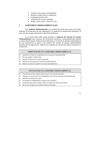11 
• Vertidos en las aguas y alcantarillado, 
• Residuos sólidos tóxicos y peligrosos, 
• Contaminación del suelo, 
• Utilización de recursos naturales, 
• Ruidos, olores, polvo, vibraciones, etc. 
3. AUDITORÍAS MEDIOAMBIENTALES 
Una Auditoría Medioambiental es un análisis del efecto que causan en el medio 
ambiente las actuaciones de una organización. La auditoría no proporciona respuestas, no 
hace más que recoger información e identificar problemas. 
En la Norma ISO 14001 queda definida la Auditoría del Sistema de Gestión 
Medioambiental como el proceso de verificación sistemático y documentado para obtener 
y evaluar objetivamente evidencias para determinar si el sistema de gestión medioambiental 
de una organización se ajusta a los criterios del sistema de gestión medioambiental 
marcados por la organización. Además los resultados de este proceso deben comunicarse a 
la dirección. 
OBJETIVOS DE UNA AUDITORÍA MEDIOAMBIENTAL 
• Identificar el estado de cumplimiento de la normativa medioambiental 
• Dar seguridades a la Dirección 
• Ayudar a la Dirección a mejorar la gestión 
• Mejorar el nivel general de conciencia medioambiental 
• Mejorar el sistema de gestión de riesgos medioambiental 
VENTAJAS DE UNA AUDITORÍA MEDIOAMBIENTAL 
• Proporciona una base objetiva para el proceso de toma de decisiones 
• Aumenta el conocimiento de los empleados acerca de las cuestiones medioambientales 
• Identifica los ahorros de costes 
• Incrementa la credibilidad de la empresa ante el público 
• Suministra datos útiles cuando se busca un seguro de cobertura de riesgos 
• Da un aviso temprano de cualquier desastre inminente 
 