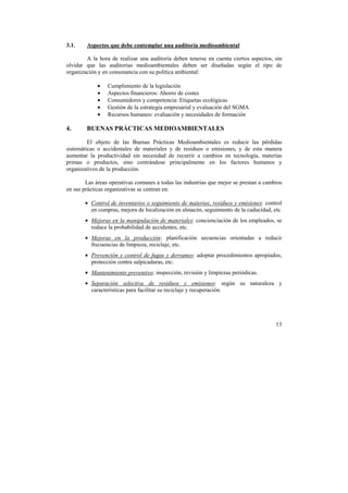 13 
3.1. Aspectos que debe contemplar una auditoría medioambiental 
A la hora de realizar una auditoría deben tenerse en cuenta ciertos aspectos, sin 
olvidar que las auditorías medioambientales deben ser diseñadas según el tipo de 
organización y en consonancia con su política ambiental: 
• Cumplimiento de la legislación 
• Aspectos financieros: Ahorro de costes 
• Consumidores y competencia: Etiquetas ecológicas 
• Gestión de la estrategia empresarial y evaluación del SGMA 
• Recursos humanos: evaluación y necesidades de formación 
4. BUENAS PRÁCTICAS MEDIOAMBIENTALES 
El objeto de las Buenas Prácticas Medioambientales es reducir las pérdidas 
sistemáticas o accidentales de materiales y de residuos o emisiones, y de esta manera 
aumentar la productividad sin necesidad de recurrir a cambios en tecnología, materias 
primas o productos, sino centrándose principalmente en los factores humanos y 
organizativos de la producción. 
Las áreas operativas comunes a todas las industrias que mejor se prestan a cambios 
en sus prácticas organizativas se centran en: 
• Control de inventarios o seguimiento de materias, residuos y emisiones: control 
en compras, mejora de localización en almacén, seguimiento de la caducidad, etc 
• Mejoras en la manipulación de materiales: concienciación de los empleados, se 
reduce la probabilidad de accidentes, etc. 
• Mejoras en la producción: planificación secuencias orientadas a reducir 
frecuencias de limpieza, reciclaje, etc. 
• Prevención y control de fugas y derrames: adoptar procedimientos apropiados, 
protección contra salpicaduras, etc. 
• Mantenimiento preventivo: inspección, revisión y limpiezas periódicas. 
• Separación selectiva de residuos y emisiones: según su naturaleza y 
características para facilitar su reciclaje y recuperación. 
 