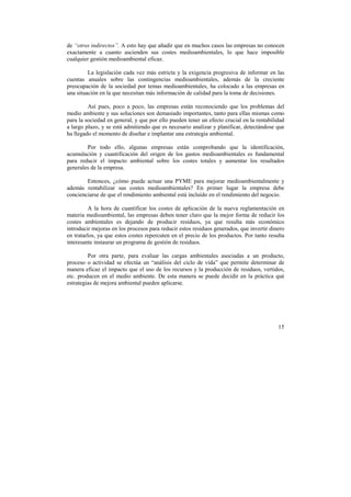 de “otros indirectos”. A esto hay que añadir que en muchos casos las empresas no conocen 
exactamente a cuanto ascienden sus costes medioambientales, lo que hace imposible 
cualquier gestión medioambiental eficaz. 
La legislación cada vez más estricta y la exigencia progresiva de informar en las 
cuentas anuales sobre las contingencias medioambientales, además de la creciente 
preocupación de la sociedad por temas medioambientales, ha colocado a las empresas en 
una situación en la que necesitan más información de calidad para la toma de decisiones. 
Así pues, poco a poco, las empresas están reconociendo que los problemas del 
medio ambiente y sus soluciones son demasiado importantes, tanto para ellas mismas como 
para la sociedad en general, y que por ello pueden tener un efecto crucial en la rentabilidad 
a largo plazo, y se está admitiendo que es necesario analizar y planificar, detectándose que 
ha llegado el momento de diseñar e implantar una estrategia ambiental. 
Por todo ello, algunas empresas están comprobando que la identificación, 
acumulación y cuantificación del origen de los gastos medioambientales es fundamental 
para reducir el impacto ambiental sobre los costes totales y aumentar los resultados 
generales de la empresa. 
Entonces, ¿cómo puede actuar una PYME para mejorar medioambientalmente y 
además rentabilizar sus costes medioambientales? En primer lugar la empresa debe 
concienciarse de que el rendimiento ambiental está incluido en el rendimiento del negocio. 
A la hora de cuantificar los costes de aplicación de la nueva reglamentación en 
materia medioambiental, las empresas deben tener claro que la mejor forma de reducir los 
costes ambientales es dejando de producir residuos, ya que resulta más económico 
introducir mejoras en los procesos para reducir estos residuos generados, que invertir dinero 
en tratarlos, ya que estos costes repercuten en el precio de los productos. Por tanto resulta 
interesante instaurar un programa de gestión de residuos. 
Por otra parte, para evaluar las cargas ambientales asociadas a un producto, 
proceso o actividad se efectúa un “análisis del ciclo de vida” que permite determinar de 
manera eficaz el impacto que el uso de los recursos y la producción de residuos, vertidos, 
etc. producen en el medio ambiente. De esta manera se puede decidir en la práctica qué 
estrategias de mejora ambiental pueden aplicarse. 
15 
 