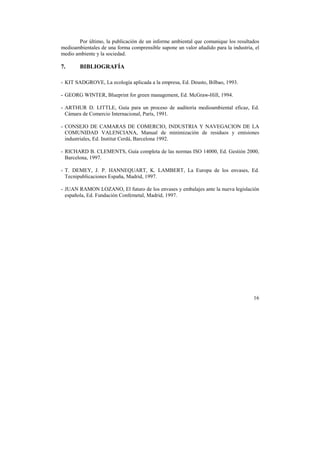 Por último, la publicación de un informe ambiental que comunique los resultados 
medioambientales de una forma comprensible supone un valor añadido para la industria, el 
medio ambiente y la sociedad. 
7. BIBLIOGRAFÍA 
- KIT SADGROVE, La ecología aplicada a la empresa, Ed. Deusto, Bilbao, 1993. 
- GEORG WINTER, Blueprint for green management, Ed. McGraw-Hill, 1994. 
- ARTHUR D. LITTLE, Guía para un proceso de auditoría medioambiental eficaz, Ed. 
Cámara de Comercio Internacional, París, 1991. 
- CONSEJO DE CAMARAS DE COMERCIO, INDUSTRIA Y NAVEGACION DE LA 
COMUNIDAD VALENCIANA, Manual de minimización de residuos y emisiones 
industriales, Ed. Institut Cerdá, Barcelona 1992. 
- RICHARD B. CLEMENTS, Guía completa de las normas ISO 14000, Ed. Gestión 2000, 
Barcelona, 1997. 
- T. DEMEY, J. P. HANNEQUART, K. LAMBERT, La Europa de los envases, Ed. 
Tecnipublicaciones España, Madrid, 1997. 
- JUAN RAMON LOZANO, El futuro de los envases y embalajes ante la nueva legislación 
española, Ed. Fundación Confemetal, Madrid, 1997. 
16 
