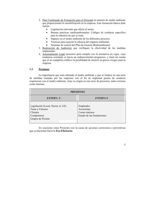 2. Plan Continuado de Formación para el Personal en materia de medio ambiente 
que proporcionará la sensibilización en la empresa. Esta formación básica debe 
incluir: 
• Legislación relevante que afecta al sector. 
• Buenas prácticas medioambientales: Códigos de conducta específica 
5 
para la industria de que se trata. 
• Impacto en el medio ambiente de los diferentes procesos. 
• Técnicas para mejorar la eficacia del impacto ambiental. 
• Sistemas de control del Plan de Gestión Medioambiental. 
3. Realización de Auditorías que verifiquen la efectividad de las medidas 
implantadas. 
4. Asesoramiento Legal necesario para cumplir con la normativa en vigor, cuya 
tendencia constante es hacia un endurecimiento progresivo, y tener en cuenta 
que el no cumplirla conlleva la posibilidad de incurrir en graves riesgos para la 
empresa. 
1.3. Presiones 
La importancia que está cobrando el medio ambiente y que se traduce en una serie 
de medidas tomadas por las empresas con el fin de implantar pautas de conducta 
respetuosas con el medio ambiente, tiene su origen en una serie de presiones, tanto externas 
como internas: 
PRESIONES 
EXTERNAS INTERNAS 
Legislación (Local, Nacional, UE) 
Tasas y Cánones 
Clientes 
Competencia 
Grupos de Presión 
Empleados 
Accionistas 
Costes internos 
Estado de las Instalaciones 
En ocasiones estas Presiones son la causa de acciones correctoras o preventivas 
que evolucionan hacia la Eco-Eficiencia: 
 