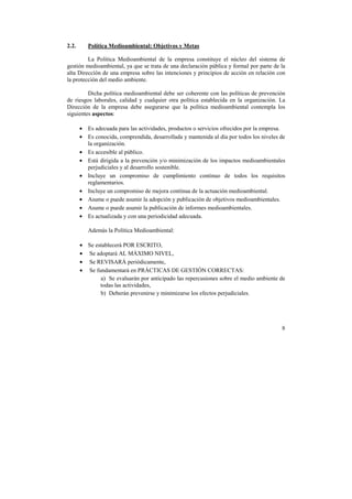 8 
2.2. Política Medioambiental: Objetivos y Metas 
La Política Medioambiental de la empresa constituye el núcleo del sistema de 
gestión medioambiental, ya que se trata de una declaración pública y formal por parte de la 
alta Dirección de una empresa sobre las intenciones y principios de acción en relación con 
la protección del medio ambiente. 
Dicha política medioambiental debe ser coherente con las políticas de prevención 
de riesgos laborales, calidad y cualquier otra política establecida en la organización. La 
Dirección de la empresa debe asegurarse que la política medioambiental contempla los 
siguientes aspectos: 
• Es adecuada para las actividades, productos o servicios ofrecidos por la empresa. 
• Es conocida, comprendida, desarrollada y mantenida al día por todos los niveles de 
la organización. 
• Es accesible al público. 
• Está dirigida a la prevención y/o minimización de los impactos medioambientales 
perjudiciales y al desarrollo sostenible. 
• Incluye un compromiso de cumplimiento continuo de todos los requisitos 
reglamentarios. 
• Incluye un compromiso de mejora continua de la actuación medioambiental. 
• Asume o puede asumir la adopción y publicación de objetivos medioambientales. 
• Asume o puede asumir la publicación de informes medioambientales. 
• Es actualizada y con una periodicidad adecuada. 
Además la Política Medioambiental: 
• Se establecerá POR ESCRITO, 
• Se adoptará AL MÁXIMO NIVEL, 
• Se REVISARÁ periódicamente, 
• Se fundamentará en PRÁCTICAS DE GESTIÓN CORRECTAS: 
a) Se evaluarán por anticipado las repercusiones sobre el medio ambiente de 
todas las actividades, 
b) Deberán prevenirse y minimizarse los efectos perjudiciales. 
 