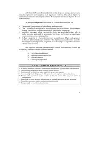 Un Sistema de Gestión Medioambiental además de prever las medidas necesarias 
para el cumplimiento de lo regulado en la legislación existente, debe definir objetivos y 
compromisos destinados a la mejora continua de su operatividad desde el punto de vista 
medioambiental. 
9 
Los principales objetivos de un Sistema de Gestión Medioambiental son: 
a) Garantizar el cumplimiento de la legislación medioambiental, 
b) Fijar y promulgar la políticas y los procedimientos operativos internos necesarios para 
alcanzar los objetivos medioambientales de la organización empresarial, 
c) Identificar, interpretar, valorar y prevenir los efectos que la actividad produce sobre el 
medio ambiente, analizando y gestionando los riesgos en los que la organización 
incurre como consecuencia de aquellos, 
d) Deducir y concretar el volumen de recursos y la cualificación del personal apropiado 
en función del nivel de riesgos existentes y los objetivos medioambientales asumidos 
por la organización empresarial, asegurando al mismo tiempo su disponibilidad cuando 
y donde fuese necesario. 
Estos objetivos deben ser coherentes con la Política Medioambiental definida por 
la empresa y tener en cuenta los siguientes aspectos: 
• Efectos Medioambientales 
• Política Económico-Financiera 
• Política Comercial 
• Tecnologías disponibles 
EJEMPLO DE POLITICA MEDIOAMBIENTAL 
!"El objetivo fundamental es mejorar el comportamiento medioambiental de las actividades de la organización. 
!"Cumplimiento de la legislación vigente en materia de medio ambiente. 
!"Conocimiento de las obligaciones legales actuales y de las que vayan surgiendo. 
!"Aumento de la productividad y reducción de los costes de manera respetuosa con el medio ambiente. 
!"Prioridad sobre la prevención de los accidentes posibles. No cometer fallos que puedan afectar al 
medioambiente. 
!"Desarrollo de un sistema de gestión medioambiental que implica la participación de todas las personas. 
!"Formación en tecnología y prácticas medioambientalmente correctas. 
!"Transparencia de los resultados medioambientales. 
 