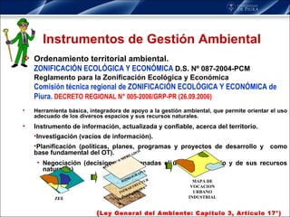 Instrumentos de Gestión Ambiental Ordenamiento territorial ambiental. ZONIFICACIÓN ECOLÓGICA Y ECONÓMICA  D.S. Nº 087-2004-PCM Reglamento para la Zonificación Ecológica y Económica  Comisión técnica regional de ZONIFICACIÓN ECOLÓGICA Y ECONÓMICA de Piura.  DECRETO REGIONAL N° 005-2006/GRP-PR (26.09.2006) Herramienta básica, integradora de apoyo a la gestión ambiental, que permite orientar el uso adecuado de los diversos espacios y sus recursos naturales. Instrumento de i nformación, actualizada y confiable, acerca del territorio.  Investigación (vacíos de información). Planificación (políticas, planes, programas y proyectos de desarrollo y  como base fundamental del OT). Negociación (decisiones relacionadas el uso del territorio y de sus recursos naturales) ( Ley General del Ambiente: Capítulo 3, Artículo 17°) MAPA DE VOCACION URBANO INDUSTRIAL ZEE INFRAETRUCTURA VULNERABILIDAD HIDROGRAFIA ACCESO  A MERCADOS 