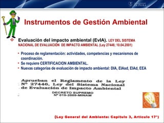 Instrumentos de Gestión Ambiental Evaluación del impacto ambiental (EvIA).   LEY DEL SISTEMA NACIONAL DE EVALUACIÓN  DE IMPACTO AMBIENTAL (Ley 27446; 10.04.2001) ( Ley General del Ambiente: Capítulo 3, Artículo 17°) Proceso de reglamentación: actividades, competencias y mecanismos de coordinación.  Se requiere CERTIFICACION AMBIENTAL. Nuevas categorías de evaluación de impacto ambiental: DIA, EIAsd, EIAd, EEA 