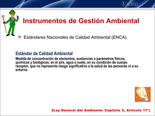 Instrumentos de Gestión Ambiental Estándares Nacionales de Calidad Ambiental (ENCA). ( Ley General del Ambiente: Capítulo 3, Artículo 17°) Estándar de Calidad Ambiental Medida de concentración de elementos, sustancias o parámetros físicos, químicos y biológicos, en el aire, agua o suelo, en su condición de cuerpo receptor, que no representa riesgo significativo a la salud de las personas ni a su entorno . 