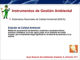 Instrumentos de Gestión Ambiental Estándares Nacionales de Calidad Ambiental (ENCA). ( Ley General del Ambiente: Capítulo 3, Artículo 17°) Estándar de Calidad Ambiental Medida de concentración de elementos, sustancias o parámetros físicos, químicos y biológicos, en el aire, agua o suelo, en su condición de cuerpo receptor, que no representa riesgo significativo a la salud de las personas ni a su entorno . 