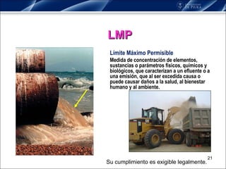 Límite Máximo Permisible Medida de concentración de elementos, sustancias o parámetros físicos, químicos y biológicos, que caracterizan a un efluente o a una emisión, que al ser excedida causa o puede causar daños a la salud, al bienestar humano y al ambiente.  LMP Su cumplimiento es exigible legalmente. 