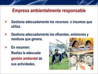 Empresa ambientalmente responsable Gestiona adecuadamente los recursos  e insumos que utiliza. Gestiona adecuadamente los efluentes, emisiones y residuos que genera. En resumen: Realiza la adecuada  gestión ambiental  de  sus actividades. 