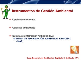 Instrumentos de Gestión Ambiental Certificación ambiental. Garantías ambientales Sistemas de Información Ambiental (SIA) SISTEMA DE INFORMACIÓN  AMBIENTAL REGIONAL (SIAR) ( Ley General del Ambiente: Capítulo 3, Artículo 17°) 