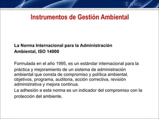 La Norma Internacional para la Administración Ambiental, ISO 14000 Formulada en el año 1995, es un estándar internacional para la práctica y mejoramiento de un sistema de administración ambiental que consta de compromiso y política ambiental, objetivos, programa, auditoria, acción correctiva, revisión administrativa y mejora continua. La adhesión a esta norma es un indicador del compromiso con la protección del ambiente. Instrumentos de Gestión Ambiental 