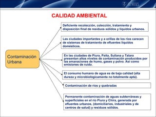 CALIDAD AMBIENTAL Contaminación  Urbana Deficiente recolección, colección, tratamiento y disposición final de residuos sólidos y líquidos urbanos.  Las ciudades importantes y a orillas de los ríos carecen de sistemas de tratamiento de efluentes líquidos domésticos.  En las ciudades de Piura, Paita, Sullana y Talara presentan altos niveles de contaminación producidos por las emanaciones de humo, gases y polvo. Así como emisiones de ruido.  El consumo humano de agua es de baja calidad (alta dureza y microbiológicamente no totalmente apta).  Contaminación de ríos y quebradas  Permanente contaminación de aguas subterráneas y superficiales en el río Piura y Chira, generada por efluentes urbanos, (domiciliarios, industriales y de centros de salud) y residuos sólidos.  