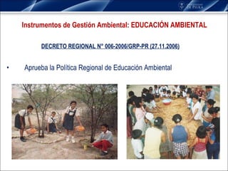 DECRETO REGIONAL N° 006-2006/GRP-PR (27.11.2006) Aprueba la Política Regional de Educación Ambiental  Instrumentos de Gestión Ambiental: EDUCACIÓN AMBIENTAL 