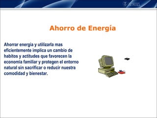 Ahorro de Energía Ahorrar energia y utilizarla mas eficientemente implica un cambio de habitos y actitudes que favorecen la economia familiar y protegen el entorno natural sin sacrificar o reducir nuestra comodidad y bienestar.  