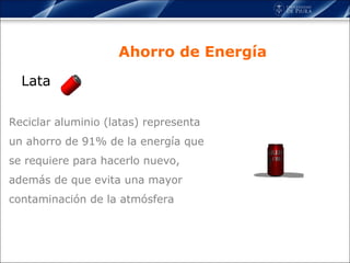 Lata Ahorro de Energía Reciclar aluminio (latas) representa un ahorro de 91% de la energía que se requiere para hacerlo nuevo, además de que evita una mayor contaminación de la atmósfera 