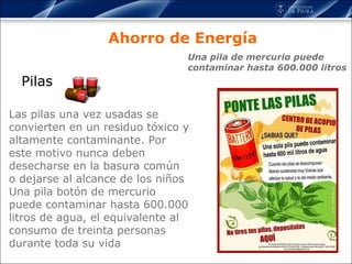Pilas Ahorro de Energía Las pilas una vez usadas se convierten en un residuo tóxico y altamente contaminante. Por este motivo nunca deben desecharse en la basura común o dejarse al alcance de los niños Una pila botón de mercurio puede contaminar hasta 600.000 litros de agua, el equivalente al consumo de treinta personas durante toda su vida Una pila de mercurio puede contaminar hasta 600.000 litros 