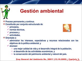 Gestión ambiental Proceso permanente y continuo. Constituido por conjunto estructurado de:  principios,  normas técnicas, procesos y actividades,  Orientado a: administrar los intereses, expectativas y recursos relacionados con los objetivos de la política ambiental, y alcanzar: una mejor calidad de vida y el desarrollo integral de la población,  el desarrollo de las actividades económicas, y la conservación del patrimonio ambiental y natural del país. ( Ley General del Ambiente No. 28611 (13.10.2005) : Capítulo 3, Artículo 13°) 