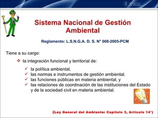 Sistema Nacional de Gestión Ambiental Tiene a su cargo: la integración funcional y territorial de: la política ambiental,  las normas e instrumentos de gestión ambiental.  las funciones públicas en materia ambiental, y las relaciones de coordinación de las instituciones del Estado y de la sociedad civil en materia ambiental. ( Ley General del Ambiente: Capítulo 3, Artículo 14°) Reglamento: L.S.N.G.A. D. S. N° 008-2005-PCM 